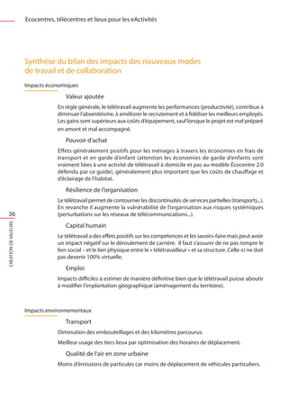 Ecocentres, télécentres et lieux pour les eActivités




                      Synthèse du bilan des impacts des nouveaux modes
                      de travail et de collaboration
                      Impacts économiques
                                      Valeur ajoutée
                                  En règle générale, le télétravail augmente les performances (productivité), contribue à
                                  diminuer l’absentéisme, à améliorer le recrutement et à fidéliser les meilleurs employés.
                                  Les gains sont supérieurs aux coûts d’équipement, sauf lorsque le projet est mal préparé
                                  en amont et mal accompagné.
                                      Pouvoir d’achat
                                  Effets généralement positifs pour les ménages à travers les économies en frais de
                                  transport et en garde d’enfant (attention les économies de garde d’enfants sont
                                  vraiment liées à une activité de télétravail à domicile et pas au modèle Écocentre 2.0
                                  défendu par ce guide), généralement plus important que les coûts de chauffage et
                                  d’éclairage de l’habitat.
                                      Résilience de l’organisation
                                  Le télétravail permet de contourner les discontinuités de services partielles (transports...).
                                  En revanche il augmente la vulnérabilité de l’organisation aux risques systémiques
 36                               (perturbations sur les réseaux de télécommunications...).
CREATION DE VALEURS




                                      Capital humain
                                  Le télétravail a des effets positifs sur les compétences et les savoirs-faire mais peut avoir
                                  un impact négatif sur le déroulement de carrière. Il faut s’assurer de ne pas rompre le
                                  lien social – et le lien physique entre le « télétravailleur » et sa structure. Celle-ci ne doit
                                  pas devenir 100% virtuelle.
                                      Emploi
                                  Impacts difficiles à estimer de manière définitive bien que le télétravail puisse aboutir
                                  à modifier l’implantation géographique (aménagement du territoire).



                      Impacts environnementaux
                                      Transport
                                  Diminution des embouteillages et des kilomètres parcourus.
                                  Meilleur usage des tiers lieux par optimisation des horaires de déplacement.
                                      Qualité de l’air en zone urbaine
                                  Moins d’émissions de particules car moins de déplacement de véhicules particuliers.
 