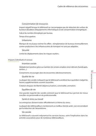 Cadre de référence des écocentres




                 Consommation de ressources
             Impact négatif lorsque le télétravail ne s’accompagne pas de réduction de surface de
             bureaux (doublons d’équipements informatiques et de consommation énergétique).
             Calcul du nombre d’employés par bureau.
             Temps d’occupation.
                 Urbanisme
             Manque de recul pour estimer les effets : réimplantation de bureaux éventuellement
             contre-productive si les infrastrucutres de transport ne sont pas adaptées.
                 Sécurité
             Limite les déplacements donc les risques routiers.


Impacts individuels et sociaux
                 Insertion sociale
             Globalement positive grâce au maintien de certains emplois sinon détruits (handicapés,
             seniors...).
                                                                                                              37
             Croisements encouragés dans les écocentres (décloisonnement).




                                                                                                          CREATION DE VALEURS
                 Qualité de vie
             La plupart des sondés indiquent que le télétravail a amélioré leur quotidien malgré les
             heures supplémentaires souvent associées.
             Création d’espace de liberté (dépressurisation), convivialité, animation.
                 Equilibre de vie
             Une grande majorité des sondés estiment que le télétravail leur permet de mieux
             concilier vie personnelle et vie professionnelle.
                 Santé et stress au travail
             Les entreprises doivent traiter officiellement ce thème du stress.
             La plupart des télétravailleurs mentionnent un meilleur état de santé ; ceci est corroboré
             par la réduction de l’absentéisme.
                 Vie sociale
             Le télétravail a souvent redynamisé les services locaux, voire l’implication dans les
             activités associatives pour de nombreux télétravailleurs.
 