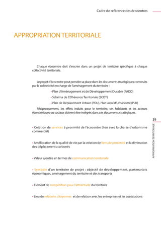 Cadre de référence des écocentres




Appropriation territoriale



         Chaque écocentre doit s’inscrire dans un projet de territoire spécifique à chaque
     collectivité territoriale.


        Le projet d’écocentre peut prendre sa place dans les documents stratégiques construits
     par la collectivité en charge de l’aménagement du territoire :
                   • Plan d’Aménagement et de Développement Durable (PADD)
                   • Schéma de COhérence Territoriale (SCOT)
                   • Plan de Déplacement Urbain (PDU), Plan Local d’Urbanisme (PLU)
        Réciproquement, les effets induits pour le territoire, ses habitants et les acteurs
     économiques ou sociaux doivent être intégrés dans ces documents stratégiques.

                                                                                                       39




                                                                                                  Appropriation territoriale
     • Création de services à proximité de l’écocentre (lien avec la charte d’urbanisme
     commercial)


     • Amélioration de la qualité de vie par la création de liens de proximité et la diminution
     des déplacements carbonés


     • Valeur ajoutée en termes de communication territoriale


     • Symbole d’un territoire de projet  : objectif de développement, partenariats
     économiques, aménagement du territoire et des transports


     • Elément de compétition pour l’attractivité du territoire


     • Lieu de relations citoyennes  et de relation avec les entreprises et les associations
 