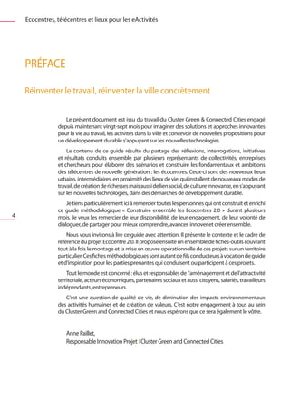 Ecocentres, télécentres et lieux pour les eActivités




    PRÉFACe

    Réinventer le travail, réinventer la ville…concrètement

                   Le présent document est issu du travail du Cluster Green & Connected Cities engagé
                depuis maintenant vingt-sept mois pour imaginer des solutions et approches innovantes
                pour la vie au travail, les activités dans la ville et concevoir de nouvelles propositions pour
                un développement durable s’appuyant sur les nouvelles technologies.
                    Le contenu de ce guide résulte du partage des réflexions, interrogations, initiatives
                et résultats conduits ensemble par plusieurs représentants de collectivités, entreprises
                et chercheurs pour élaborer des scénarios et construire les fondamentaux et ambitions
                des télécentres de nouvelle génération : les écocentres. Ceux-ci sont des nouveaux lieux
                urbains, intermédiaires, en proximité des lieux de vie, qui installent de nouveaux modes de
                travail, de création de richesses mais aussi de lien social, de culture innovante, en s’appuyant
                sur les nouvelles technologies, dans des démarches de développement durable.
                    Je tiens particulièrement ici à remercier toutes les personnes qui ont construit et enrichi
                ce guide méthodologique «  Construire ensemble les Ecocentres 2.0  » durant plusieurs
4               mois. Je veux les remercier de leur disponibilité, de leur engagement, de leur volonté de
                dialoguer, de partager pour mieux comprendre, avancer, innover et créer ensemble.
                    Nous vous invitons à lire ce guide avec attention. Il présente le contexte et le cadre de
                référence du projet Ecocentre 2.0. Il propose ensuite un ensemble de fiches-outils couvrant
                tout à la fois le montage et la mise en œuvre opérationnelle de ces projets sur un territoire
                particulier. Ces fiches méthodologiques sont autant de fils conducteurs à vocation de guide
                et d’inspiration pour les parties prenantes qui conduisent ou participent à ces projets.
                    Tout le monde est concerné : élus et responsables de l’aménagement et de l’attractivité
                territoriale, acteurs économiques, partenaires sociaux et aussi citoyens, salariés, travailleurs
                indépendants, entrepreneurs.
                   C’est une question de qualité de vie, de diminution des impacts environnementaux
                des activités humaines et de création de valeurs. C’est notre engagement à tous au sein
                du Cluster Green and Connected Cities et nous espérons que ce sera également le vôtre.


                    Anne Paillet,
                    Responsable Innovation Projet I Cluster Green and Connected Cities
 