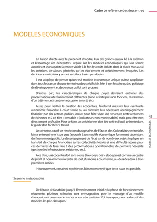 Cadre de référence des écocentres




MODELES ECONOMIQUES


                En liaison directe avec le précédent chapitre, l’un des grands enjeux lié à la création
            et l’essaimage des écocentres repose sur les modèles économiques qui leur seront
            associés et leur capacité à rendre visible à la fois les coûts induits dans la durée mais aussi
            les créations de valeurs générées par les éco-centres et précédemment évoquées. Les
            décideurs territoriaux y seront sensibles, à n’en pas douter.
               Il est utopique de penser qu’un seul modèle économique unique puisse s’appliquer
            dans tous les cas car chaque territoire a des spécificités liées à son histoire ou à sa politique
            de développement et des enjeux qui lui sont propres.
               D’autres part, les caractéristiques de chaque projet devraient entrainer des
            problématiques de financement différentes (zone à forte pression foncière, réutilisation
            d’un bâtiment existant non occupé et amorti, etc).
                Aussi, pour faciliter la création des écocentres, faudra-t-il mesurer leur éventuelle
            autonomie financière à court terme ou au contraire leur nécessaire accompagnement
            financier par des acteurs publics locaux pour faire vivre une structure certes créatrices
            de richesses et à ce titre « rentable » (indicateurs non monétisables) mais peut être non               41
            directement profitable. Pour ce faire, un prévisionnel doit être créé et l’outil présenté dans




                                                                                                                MODELES ECONOMIQUES
            le guide doit faciliter ce travail.
                Le contexte actuel de restrictions budgétaires de l’Etat et des Collectivités territoriales
            laisse entrevoir une issue peu favorable à un modèle économique fortement dépendant
            du financement public. Le désengagement de l’état sur de nombreux sujets implique un
            transfert de charges financières sur les collectivités locales et une difficulté accrue pour
            ces dernières de faire face à des problématiques opérationnelles de première nécessité
            (gestion des infrastructures existantes, etc.).
               A ce titre , un écocentre doit sans doute être conçu dès le stade projet comme un centre
            de profit et non comme un centre de coût, du moins à court terme, au-delà des deux à trois
            premières années.
                Heureusement, certaines expériences laissent entrevoir que cette issue est possible.


Scenario envisageables


               De l’étude de faisabilité jusqu’à l’investissement initial et la phase de fonctionnement
            récurrente, plusieurs scénarios sont envisageables pour le montage d’un modèle
            économique consensuel entre les acteurs du territoire. Voici un aperçu non exhaustif des
            modèles les plus classiques.
 