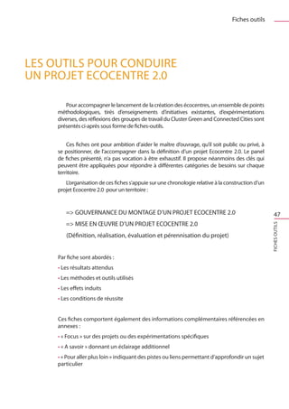 Fiches outils




LES OUTILS POUR CONDUIRE
UN PROJET ECOCENTRE 2.0

        Pour accompagner le lancement de la création des écocentres, un ensemble de points
     méthodologiques, tirés d’enseignements d’initiatives existantes, d’expérimentations
     diverses, des réflexions des groupes de travail du Cluster Green and Connected Cities sont
     présentés ci-après sous forme de fiches-outils.


         Ces fiches ont pour ambition d’aider le maître d’ouvrage, qu’il soit public ou privé, à
     se positionner, de l’accompagner dans la définition d’un projet Ecocentre 2.0. Le panel
     de fiches présenté, n’a pas vocation à être exhaustif. Il propose néanmoins des clés qui
     peuvent être appliquées pour répondre à différentes catégories de besoins sur chaque
     territoire.
        L’organisation de ces fiches s’appuie sur une chronologie relative à la construction d’un
     projet Ecocentre 2.0  pour un territoire :


        = GOUVERNANCE DU MONTAGE D’UN PROJET ECOCENTRE 2.0                                            47
        = MISE EN ŒUVRE D’UN PROJET ECOCENTRE 2.0




                                                                                                    FICHES OUTILS
        (Définition, réalisation, évaluation et pérennisation du projet)


     Par fiche sont abordés :
     • Les résultats attendus
     • Les méthodes et outils utilisés
     • Les effets induits
     • Les conditions de réussite


     Ces fiches comportent également des informations complémentaires référencées en
     annexes :
     • « Focus » sur des projets ou des expérimentations spécifiques
     • « A savoir » donnant un éclairage additionnel
     • « Pour aller plus loin » indiquant des pistes ou liens permettant d’approfondir un sujet
     particulier
 