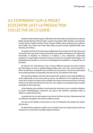Témoignages




ILS S’EXPRIMENT SUR LE PROJET
ECOCENTRE 2.0 ET LA PRODUCTION
COLLECTIVE DE CE GUIDE :
        Sandrine André, Patrick Anghert, Gilles Berhault, Richard Bertrand, Bas Boorsma, Nicolas
     Borde, Claude Breining, Richard Collin, Laurent Coussedière, Marc Dondey, Laura Draetta,
     Charles-Antoine Dubois, Norbert Friant, Christian Grellier, Denis Guibard, Laure Lefebvre,
     Anne Paillet, Jean Pouly, Yves Prufer, Marc Relieu, Laurent Schmitt, Isabelle Torrelli, Lucie
     Verchère, Anne Véron.
         Ce guide est le fruit d’une dynamique collaborative des membres du Cluster Green and
     Connected Cities qui réunit un large éventail de responsables d’entreprises, de collectivités
     territoriales et d’experts et chercheurs. Il s’adresse à vous, entreprises, collectivités
     publiques et responsables associatifs soucieux d’inscrire les nouvelles technologies et le
     développement durable au service d’un développement équilibré et imaginatif de nos
     territoires.
         Au long de ces vingt derniers mois, à travers différents groupes de travail institués
     par thématiques et sous un double pilotage public-privé, nous nous sommes attachés à
     définir les éléments constitutifs et les ambitions des écocentres, à la fois lieux d’eActivités   5
     de nouvelle génération et dispositifs innovants de vie, de créativité et de travail.
        Nos nombreux débats et réunions de travail ont été conduits avec l’usage de différents
     outils collaboratifs et nous avons ainsi pu mener nos réflexions sur les questions du lien
     social, de la création de valeurs, de la mobilité, des impacts environnementaux et d’autres
     encore, en les reliant directement à notre vécu, nos usages, et nos pratiques pour travailler
     ensemble et créer autrement.
         La formalisation des ambitions et principes des écocentres nous a conduits à élaborer
     un guide méthodologique s’adressant aux acteurs des territoires souhaitant initier et
     réaliser un projet d’écocentres.
        La production de cet outil organisé sous forme de fiches est donc l’aboutissement de
     nos réflexions partagées entre acteurs publics et privés.
         Son but est de faciliter le lancement, le suivi et l’évaluation des projets de création
     d’écocentres.
         Au-delà du bon usage de ce guide, nous souhaitons que son contenu puisse continuer
     à évoluer et à s’enrichir des nouvelles expérimentations.
 