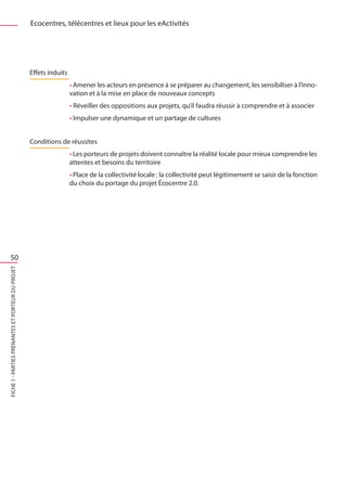 Ecocentres, télécentres et lieux pour les eActivités




                                                   Effets induits
                                                                    • Amener les acteurs en présence à se préparer au changement, les sensibiliser à l’inno-
                                                                    vation et à la mise en place de nouveaux concepts
                                                                    • Réveiller des oppositions aux projets, qu’il faudra réussir à comprendre et à associer
                                                                    • Impulser une dynamique et un partage de cultures


                                                   Conditions de réussites
                                                                    • Les porteurs de projets doivent connaître la réalité locale pour mieux comprendre les
                                                                    attentes et besoins du territoire
                                                                    • Place de la collectivité locale : la collectivité peut légitimement se saisir de la fonction
                                                                    du choix du portage du projet Écocentre 2.0.




    50
FICHE 1 - Parties prenantes et porteur du projet
 