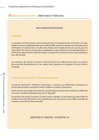 Ecocentres, télécentres et lieux pour les eActivités



                                                      Pour aller plus loin... AMBITIONS ET PRINCIPES




                                                                                     DECLARATION D’INTENTIONS


                                                      Préambule


                                                      La vocation du Cluster Green and Connected Cities est d’expérimenter et de faire vivre des
                                                      projets innovants et opérationnels pour la ville durable. Le premier programme vise notamment
                                                      à formaliser et créer la vision, le cahier des charges et les règles de mise en oeuvre pour les
                                                      écocentres, tiers lieux innovants de mutualisation et d’e-activités de nouvelle génération, à
                                                      la fois lieux intermédiaires évolutifs urbains et dispositifs innovants de vie et de travail pour
                                                      une ville durable.


                                                      Les membres du Cluster ont posé la nécessité d’inscrire collectivement dans ce présent
                                                      document les fondamentaux et les valeurs des écocentres sur lesquels ils sont invités à
                                                      s’engager.


    52
FICHE 1 - Parties prenantes et porteur du projet




                                                      Vocation de ce document « Ambitions et principes »


                                                      Le présent document « Ambitions et principes » s’adresse aux collectivités, entreprises et
                                                      acteurs des territoires souhaitant initier et réaliser un projet d’écocentres.
                                                      Ce document a pour objet de préciser les caractéristiques propres des écocentres en affirmant
                                                      un certain nombre de fondamentaux de ce dispositif.
                                                      Les porteurs de projet Ecocentre 2.0 sont invités à adopter ces principes qui garantissent la
                                                      cohérence de cette démarche et la possibilité pour les écocentres de travailler ensemble de
                                                      manière connectée et interconnectée.




                                                                             AMBITIONS ET PRINCIPES - ECOCENTRE 2.0
 
