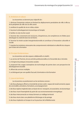 Gouvernance du montage d’un projet Ecocentre 2.0




A. Ambitions et valeurs
	     Les écocentres se donnent pour objectifs de :
1. diminuer l’empreinte carbone en limitant les déplacements pendulaires de ville à ville ou
de la périphérie de ville vers la ville centre
2. améliorer la qualité de vie en milieu urbain
3. favoriser le développement économique et l’emploi
4. faciliter et créer du lien social
5. favoriser des croisements de ressources, d’expériences, de compétences et d’idées pour
développer la créativité dans les territoires
6. favoriser la mixité sociale intergénérationnelle et contribuer à l’innovation culturelle et
sociale
7. impulser les évolutions nécessaires des comportements individuels et collectifs éco citoyens
par le biais de la formation


B. Principes fondamentaux
	     Les écocentres sont des espaces collaboratifs et créatifs :
1. au service de l’homme, de ses activités professionnelles et à l’ensemble des e-Activités                     53
2. à l’origine de pratiques innovantes sociales




                                                                                                     FICHE 1 - Parties prenantes et porteur du projet
3. proposant des usages exemplaires de technologie de pointe dans une perspective de
développement durable
4. offrant des services multiples
5. se distinguant par une qualité d’accueil, d’animation et de formation


C. Lieux et territoires
	     Les écocentres se positionnent sur les territoires comme :
1. des lieux physiques offrant un éventail de services variés : espace de travail connecté, espace
de convivialité, animations, formations, accompagnement
2. des lieux-repères implantés dans un bassin de vie : transports, vie associative, vie économique
3. des lieux visant l’exemplarité du point de vue environnemental et énergétique
4. des lieux interconnectés en réseau formant un maillage territorial
5. des lieux réunis dans une plateforme d’échanges et de partage
6. des lieux implantés en Europe et sur le pourtour de la Méditerranée
 