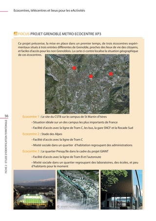 Ecocentres, télécentres et lieux pour les eActivités




                                                   FOCUS Projet Grenoble METRO ECOCENTRE XP3

                                                   Ce projet préconise, la mise en place dans un premier temps, de trois écocentres expéri-
                                                   mentaux situés à trois entrées différentes de Grenoble, proches des lieux de vie des citoyens,
                                                   et faciles d’accès pour les non Grenoblois. La carte ci-contre localise la situation géographique
                                                   de ces écocentres.




    56                                                Ecocentre 1 : Le site du CSTB sur le campus de St Martin d’hères
FICHE 2 - Etude d’identification territoriale




                                                             • Situation idéale sur un des campus les plus importants de France
                                                             • Facilité d’accès avec la ligne de Tram C, les bus, la gare SNCF et la Rocade Sud
                                                      Ecocentre 2 : Stade des Alpes
                                                             • Facilité d’accès avec la ligne de Tram C
                                                             • Mixité sociale dans un quartier d’habitation regroupant des administrations
                                                      Ecocentre 3 : Le quartier Presqu’île dans le cadre du projet GIANT
                                                             • Facilité d’accès avec la ligne de Tram B et l’autoroute
                                                             • Mixité sociale dans un quartier regroupant des laboratoires, des écoles, et peu
                                                             d’habitants pour le moment
 