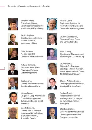 Ecocentres, télécentres et lieux pour les eActivités




                   Sandrine André,                         Richard Collin,
                   Chargée de Mission                      Professeur, Directeur de
                   Développement Economie                  l’Institut de l’Entreprise 2.0,
                   Numérique, CU Strasbourg                GrenobleEcoledeManagement


                   Patrick Anghert,
                                                           Laurent Coussedière,
                   Directeur des opérations
                                                           Directeur Cluster Green
                   pour les comptes
                                                           and Connected Cities
                   stratégiques, Cisco



                   Gilles Berhault,                        Marc Dondey,
                   Président ACIDD                         Direction du Développement
                   Conseiller Institut Télécom             économique, CU Strasbourg


                                                           Laura Draetta,
                   Richard Bertrand,
                                                           Maître de Conférence en
6                  Fondateur Actecil SARL
                                                           Sociologie Télécom ParisTech,
                   Privacy and Personal
                                                           site de Sophia Antipolis Chaire
                   Data Management
                                                           TIC & DD Institut Télécom


                   Bas Boorsma,                            Charles-Antoine Dubois,
                   Directeur Internet Business             Chef de projet communication
                   Solutions Group, Cisco                  smart grid, Alstom Power


                   Nicolas Borde,                          Norbert Friant,
                   Co-gérant Coop Alternatives             Responsable du Service
                   Conseil développement                   aménagements et usages
                   durable, gestion de projet,             du numérique, Rennes
                   formation                               Métropole

                   Claude Breining,                        Christian Grellier,
                   Directeur de la stratégie
                                                           Vice Président Innovation et
                   «Lobbying, Normalisation
                                                           Développement Durable,
                   et Environnement »,
                                                           Bouygues Immobilier
                   Schneider Electric
 