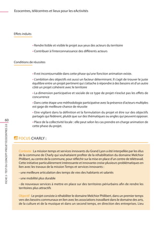 Ecocentres, télécentres et lieux pour les eActivités




                                                  Effets induits


                                                                   • Rendre lisible et visible le projet aux yeux des acteurs du territoire
                                                                   • Contribuer à l’interconnaissance des différents acteurs


                                                  Conditions de réussites


                                                                   • Il est incontournable dans cette phase qu’une fonction animation existe.
                                                                   • L’ambition des objectifs est aussi un facteur déterminant. Il s’agit de trouver le juste
                                                                   équilibre entre un projet pertinent qui s’attache à répondre à des besoins et d’un autre
                                                                   côté un projet cohérent avec le territoire
                                                                   • La dimension participative et sociale de ce type de projet n’exclut pas les effets de
                                                                   concurrence
                                                                   • Dans cette étape une méthodologie participative avec la présence d’acteurs multiples
                                                                   est gage de meilleure chance de réussite
                                                                   • Etre vigilant dans la définition et la formulation du projet et être sur des objectifs
                                                                   partagés qui fédèrent, plutôt que sur des thématiques ou angles qui peuvent opposer.
    60
                                                                   • Place de la collectivité locale : elle peut selon les cas prendre en charge animation de
                                                                   cette phase du projet.
FICHE 3 - Test du concept-projet Écocentres 2.0




                                                     FOCUS CHARLY :


                                                     Contexte : La mission temps et services innovants du Grand Lyon a été interpellée par les élus
                                                     de la commune de Charly qui souhaitaient profiter de la réhabilitation du domaine Melchior
                                                     Philibert, au centre de la commune, pour réfléchir sur la mise en place d’un centre de télétravail.
                                                     Cette initiative particulièrement intéressante et innovante croise plusieurs problématiques en
                                                     lien avec les travaux de la mission Temps et services innovants :
                                                     - une meilleure articulation des temps de vies des habitants et salariés
                                                     - une mobilité plus durable
                                                     - de nouveaux services à mettre en place sur des territoires périurbains afin de rendre les
                                                     territoires plus attractifs

                                                     Objectif : Le projet consiste à réhabiliter le domaine Melchior Philibert, dans un premier temps
                                                     vers des besoins communaux en lien avec les associations travaillant dans le domaine des arts,
                                                     de la culture et de la musique et dans un second temps, en direction des entreprises. Lieu
 