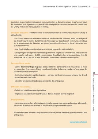Gouvernance du montage d’un projet Ecocentre 2.0




équipé de toutes les technologies de communication, le domaine sera un lieu d’accueil pour
les séminaires mais également un pôle de télétravail pour les habitants/salariés des communes
de Charly, Vernaison, Irigny, Vourles et Millery.

Descriptif de l’action – Un territoire d’actions comprenant 5 communes autour de Charly a
été délimité :
   • Un travail de mobilisation et de réflexion locale avec des réunions ayant pour objectif
   de débattre sur le thème du télétravail, d’échanger sur des objectifs communs entre tous
   les acteurs concernés, d’évaluer les appuis potentiels de chacun et de se construire une
   culture commune
   • Une étude déplacements qui va permettre de repérer les trajets réalisés
   • Le repérage d’entreprises intéressées par la mise en place d’un centre de télétravail via
   une enquête web auprès de 800 entreprises du Grand Lyon dont une quarantaine s’est dit
   intéressée par le concept et avec lesquelles une concertation va être entreprise

Facteurs clés du succès :
   • Veiller dès le montage du projet à rassembler les conditions de la réussite de la mise
   en place d’un écocentre à Charly en validant l’utilité de la mise en place d’un espace de
   co-travail pour les entreprises
                                                                                                             61
   • Institutionnalisation rapide du projet : portage par la communauté urbaine du Grand




                                                                                                   FICHE 3 - Test du concept-projet Écocentre 2.0
   Lyon et la mairie de Charly
   • Identifier précisément les besoins et intérêts des entreprises

Difficultés rencontrées :
   • Définir un modèle économique viable
   • Impliquer concrètement les entreprises dans la mise en œuvre du projet

Enseignements :
   • La mise en œuvre d’un tel projet peut être plus longue que prévu, veiller donc à la mobili-
   sation des acteurs dans la durée et aux facteurs qui peuvent la fragiliser


   Pour rélérence en annexes l’enquête web qui a été passée via le site grandlyon.com à 800
   entreprises.


                                                                          www.mairie-charly.fr
 