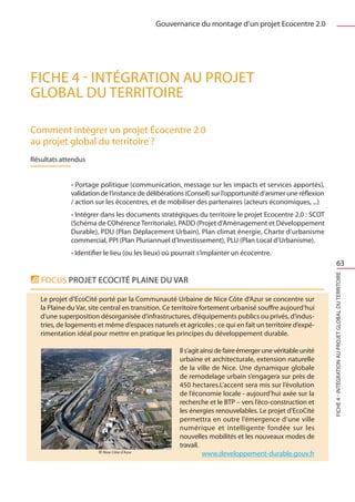 Gouvernance du montage d’un projet Ecocentre 2.0




FICHE 4 - Intégration au projet
global du territoire

Comment intégrer un projet Écocentre 2.0
au projet global du territoire ? 
Résultats attendus


             • Portage politique (communication, message sur les impacts et services apportés),
             validation de l’instance de délibérations (Conseil) sur l’opportunité d’animer une réflexion
             / action sur les écocentres, et de mobiliser des partenaires (acteurs économiques, ...)
             • Intégrer dans les documents stratégiques du territoire le projet Ecocentre 2.0 : SCOT
             (Schéma de COhérence Territoriale), PADD (Projet d’Aménagement et Développement
             Durable), PDU (Plan Déplacement Urbain), Plan climat énergie, Charte d’urbanisme
             commercial, PPI (Plan Pluriannuel d’Investissement), PLU (Plan Local d’Urbanisme).
             • Identifier le lieu (ou les lieux) où pourrait s’implanter un écocentre.
                                                                                                                        63




                                                                                                            FICHE 4 - Intégration au projet global du territoire
   Focus Projet Ecocité PLAINE DU VAR

   Le projet d’EcoCité porté par la Communauté Urbaine de Nice Côte d’Azur se concentre sur
   la Plaine du Var, site central en transition. Ce territoire fortement urbanisé souffre aujourd’hui
   d’une superposition désorganisée d’infrastructures, d’équipements publics ou privés, d’indus-
   tries, de logements et même d’espaces naturels et agricoles ; ce qui en fait un territoire d’expé-
   rimentation idéal pour mettre en pratique les principes du développement durable.

                                                    Il s’agit ainsi de faire émerger une véritable unité
                                                    urbaine et architecturale, extension naturelle
                                                    de la ville de Nice. Une dynamique globale
                                                    de remodelage urbain s’engagera sur près de
                                                    450 hectares.L’accent sera mis sur l’évolution
                                                    de l’économie locale - aujourd’hui axée sur la
                                                    recherche et le BTP – vers l’éco-construction et
                                                    les énergies renouvelables. Le projet d’EcoCité
                                                    permettra en outre l’émergence d’une ville
                                                    numérique et intelligente fondée sur les
                                                    nouvelles mobilités et les nouveaux modes de
                                                    travail.
                                                               www.developpement-durable.gouv.fr
 