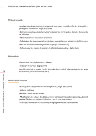 Ecocentres, télécentres et lieux pour les eActivités




                                                       Méthode et outils


                                                                        • Analyse des déplacements et moyens de transports pour identifier les lieux prédis-
                                                                        posés pour accueillir un projet écocentre
                                                                        • Estimation des impacts de l’arrivée d’un écocentre et intégration dans les documents
                                                                        de référence
                                                                        • Identification des services de proximité
                                                                        • Sollicitation d’entreprises et administrations potentiellement utilisatrices de l’écocentre
                                                                        • Prospective financière (intégration d’un projet Ecocentre 2.0)
                                                                        • Réflexion sur les modes de gestion et sollicitation des acteurs du territoire



                                                       Effets induits


                                                                        • Diminution des déplacements carbonés
                                                                        • Création de services de proximité
                                                                        • Amélioration de la qualité de vie, lien, cohésion sociale (croisements entre secteurs
     64                                                                 économique, associatif, culturel, etc.)
FICHE 4 - Intégration au projet global du territoire




                                                       Conditions de réussites


                                                                        • Participation citoyenne dans la conception du projet d’écocentre
                                                                        • Volonté politique
                                                                        • Réussir à réunir les ressources
                                                                        • Mobilisation des acteurs des déplacements (concessionnaires transport, régie, Conseil
                                                                        général, Région, association d’utilisateurs, service de co-voiturage, ...)
                                                                        • Anticiper l’animation de l’écocentre, et la programmation d’événements
 