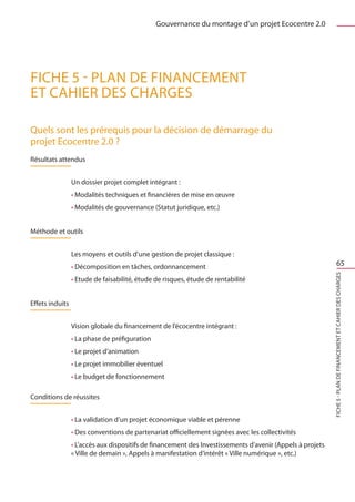 Gouvernance du montage d’un projet Ecocentre 2.0




FICHE 5 - Plan de financement
et cahier des charges

Quels sont les prérequis pour la décision de démarrage du
projet Ecocentre 2.0 ?
Résultats attendus


                 Un dossier projet complet intégrant :
                 • Modalités techniques et financières de mise en œuvre
                 • Modalités de gouvernance (Statut juridique, etc.)


Méthode et outils


                 Les moyens et outils d’une gestion de projet classique :
                 • Décomposition en tâches, ordonnancement                                                             65




                                                                                                           FICHE 5 - Plan de financement et cahier des charges
                 • Etude de faisabilité, étude de risques, étude de rentabilité


Effets induits


                 Vision globale du financement de l’écocentre intégrant :
                 • La phase de préfiguration
                 • Le projet d’animation
                 • Le projet immobilier éventuel
                 • Le budget de fonctionnement

Conditions de réussites


                 • La validation d’un projet économique viable et pérenne
                 • Des conventions de partenariat officiellement signées avec les collectivités
                 • L’accès aux dispositifs de financement des Investissements d’avenir (Appels à projets
                 « Ville de demain », Appels à manifestation d’intérêt « Ville numérique », etc.)
 