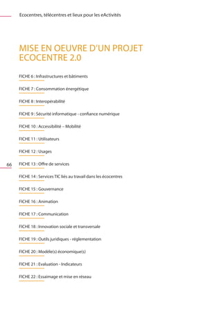 Ecocentres, télécentres et lieux pour les eActivités




     MISE EN OEUVRE D’UN PROJET
     ECOCENTRE 2.0
     FICHE 6 : Infrastructures et bâtiments

     FICHE 7 : Consommation énergétique

     FICHE 8 : Interopérabilité

     FICHE 9 : Sécurité informatique - confiance numérique

     FICHE 10 : Accessibilité – Mobilité

     FICHE 11 : Utilisateurs

     FICHE 12 : Usages

66   FICHE 13 : Offre de services

     FICHE 14 : Services TIC liés au travail dans les écocentres

     FICHE 15 : Gouvernance

     FICHE 16 : Animation

     FICHE 17 : Communication

     FICHE 18 : Innovation sociale et transversale

     FICHE 19 : Outils juridiques - réglementation

     FICHE 20 : Modèle(s) économique(s)

     FICHE 21 : Evaluation - Indicateurs

     FICHE 22 : Essaimage et mise en réseau
 