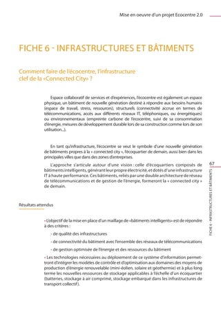 Mise en oeuvre d’un projet Ecocentre 2.0




FICHE 6 - Infrastructures et bâtiments

Comment faire de l’écocentre, l’infrastructure
clef de la «Connected City» ?

                  Espace collaboratif de services et d’expériences, l’écocentre est également un espace
             physique, un bâtiment de nouvelle génération destiné à répondre aux besoins humains
             (espace de travail, stress, ressources), structurels (connectivité accrue en termes de
             télécommunications, accès aux différents réseaux IT, téléphoniques, ou énergétiques)
             ou environnementaux (empreinte carbone de l’ecocentre, suivi de sa consommation
             d’énergie, mesures de développement durable lors de sa construction comme lors de son
             utilisation...).


                 En tant qu’infrastructure, l’écocentre se veut le symbole d’une nouvelle génération
             de bâtiments propres à la « connected city », l’écoquartier de demain, aussi bien dans les
             principales villes que dans des zones d’entreprises.
                 L’approche s’articule autour d’une vision : celle d’écoquartiers composés de                     67
             bâtiments intelligents, générant leur propre électricité, et dotés d’une infrastructure




                                                                                                          FICHE 6 - Infrastructures et bâtiments
             IT à haute performance. Ces bâtiments, reliés par une double architecture de réseau
             de télécommunications et de gestion de l’énergie, formeront la « connected city »
             de demain.



Résultats attendus


             • L’objectif de la mise en place d’un maillage de «bâtiments intelligents» est de répondre
             à des critères :
                - de qualité des infrastructures
                - de connectivité du bâtiment avec l’ensemble des réseaux de télécommunications
                - de gestion optimisée de l’énergie et des ressources du bâtiment
             • Les technologies nécessaires au déploiement de ce système d’information permet-
             tront d’intégrer les modèles de contrôle et d’optimisation aux domaines des moyens de
             production d’énergie renouvelable (mini-éolien, solaire et géothermie) et à plus long
             terme les nouvelles ressources de stockage applicables à l’échelle d’un écoquartier
             (batteries, stockage à air comprimé, stockage embarqué dans les infrastructures de
             transport collectif ).
 