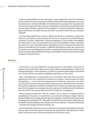 Ecocentres, télécentres et lieux pour les eActivités




                                                     • Cette nouvelle plateforme pour écocentres a pour objectif de couvrir les domaines
                                                     fonctionnels de la Supervision temps réelle de Centrale Virtuelle (intégrant ressources
                                                     de production et demande flexible), de l’optimisation de programmes de production
                                                     et de consommation liés à des ressources distribuées et de la prévision (prévision de la
                                                     consommation flexible, prévisions renouvelables sur la base de données météorolo-
                                                     giques, prévisions de courbes de prix, prévision de consommation liés aux transports
                                                     collectifs).
                                                     • Ces nouvelles plateformes ont pour objectif de placer les utilisateurs (industriels,
                                                     tertiaires, particuliers) et fournisseurs de service au centre de ces problématiques
                                                     (centrales virtuelles, collectivités, utilités énergétiques). Ces nouvelles technologies
                                                     de l’information et de communication donneront la possibilité à chaque utilisateur
                                                     de devenir un acteur de l’optimisation énergétique et de la réduction de l’empreinte
                                                     carbone à l’échelle d’un éco-quartier. La diffusion d’indicateurs auprès des acteurs d’un
                                                     éco-quartier est essentielle pour permettre une gestion dynamique des modes d’usage
                                                     en fonction de la disponibilité de l’énergie renouvelable et des contraintes de taxation
                                                     imposées à l’énergie fossile....


                                         Méthodes


                                                     • L’écocentre en tant que bâtiment à énergie positive se doit d’être équipé de ses
   68                                                propres sources d’énergie, telles que panneaux solaires photovoltaïques, systèmes de
                                                     stockage d’énergie, ou mini-éoliennes, et doté d’un système d’information permettant
FICHE 6 - Infrastructures et bâtiments




                                                     une connectivité et une gestion énergétique optimale pour l’écocentre.
                                                     • Bâtir intelligemment : L’organisation et la conception générale d’un écocentre
                                                     globalement doit être réalisé pour minimiser ses propres consommations et rejets
                                                     (énergétique....) et ainsi devenir pratiquement un bâtiment autonome. Lors de la
                                                     construction d’un écocentre, les premières dépenses sont celles liées à la construction.
                                                     Par la suite, les dépenses sont liées à l’utilisation et à l’entretien de cette construction. Et
                                                     pour finir, le cyclage et le recyclage in situ des matériaux et matériels lors de la réalisation
                                                     et de la vie de la structure permet de limiter les dépenses énergétiques.
                                                     • Mieux produire localement : Afin de s’aligner sur les normes et réglementations
                                                     énergétiques françaises et européennes, la production d’énergie intégrée dans le
                                                     bâtiment (bâtiment à énergie positive) doit être organisée : Solar Box, boîtier permettant
                                                     le pilotage des installations PV - Nouvelles architectures de conversion solaire dans les
                                                     installations photovoltaïques afin d’augmenter leur rendement - Centrale de Biomasse
                                                     - Centrales de stockage distribué, batteries, etc.
                                                     • En terme général, il faut donc penser à minimiser les transports d’énergies ainsi que les
                                                     réseaux d’eau et d’assainissement (maximum de récupération d’eau de pluie et réutili-
                                                     sation de certaines eaux usées par exemple pour les espaces verts).
 