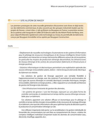Mise en oeuvre d’un projet Ecocentre 2.0




   A savoir SITE ALSTOM DE MASSY

   Les premiers prototypes de cette nouvelle génération d’écocentres sont d’ores et déjà testés
   sur des bâtiments commerciaux, le plus souvent par des groupes industriels leaders par les
   projets de futures « smart cities »), tels qu’Alstom ou Bouygues en France. La première version
   de ce système a été inaugurée en Juillet 2010 dans le cadre du site Alstom Power de Massy, avec
   pour objectif d’étendre rapidement cette technologie au niveau du portefeuille de bâtiments
   conçus par Bouygues Immobilier et/ou opérés par Bouygues Construction.



Outils


             • Déploiement de nouvelles technologies d’automatisme et de système d’information
             pour le pilotage de ressources énergétiques et de réseaux intelligents (Smart Grids)
             permettant une interaction en temps réel entre les différents acteurs de cet écosystème,
             en particulier les moyens de production d’énergie décentralisés, les infrastructures
             de réseaux d’énergie et les centres de consommation (bâtiments et infrastructures à
             énergie positive).
             • Solutions informatiques et électroniques permettant une exploitation optimale des
             sources d’énergie renouvelable (solaire, éolien) - même lorsque la demande électrique                   69
             du bâtiment est réduite.




                                                                                                             FICHE 6 - Infrastructures et bâtiments
                 Ces solutions de gestion de l’énergie apportent une véritable flexibilité à
             l’approvisionnement en énergie, avec des systèmes IT permettant la synchronisation de
             tous types de sources d’énergies et centrales électriques (centrales thermiques, énergies
             renouvelables, bâtiments à énergie positive...). Elles s’appuient sur une double architecture
             de gestion de l’énergie et des données : 
                 - Une infrastructure innovante de gestion des données,
                 - Un système de gestion / suivi de l’énergie, reposant sur une plate-forme de
                 contrôle-commande, et coordonnant en temps réel les sources d’énergie renouve-
                 lable pour un bâtiment.
                 Ces solutions apportent une solution efficace et économique pour le pilotage et
             contrôle en temps réel des énergies renouvelables et des ressources de stockage d’énergie
             d’un bâtiment, ainsi que des informations-clés pour optimiser la prise de décisions quant à
             la production et consommation d’énergie sur site.
                 Une réflexion importante doit porter sur la sensibilisation à la gestion individuelle de
             l’ensemble des consommations qui sont liées au comportement de chacun : création de
             compteur intelligent individuel comportant toutes les données de consommation (eau,
             électricité, chauffage, appareils, etc.).
 