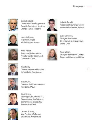 Témoignages




Denis Guibard,
                                Isabelle Torrelli,
Direteur du Développement
                                Responsable Synergie Clients
Durable Produits et Services,
                                et Innovation Service, Renault
Orange France Telecom


                                Lucie Verchère,
Laure Lefebvre,
                                Chargée de mission,
Ingénieur projet,
                                Direction de la prospective,
Véolia Environnement
                                Grand Lyon


Anne Paillet,
                                Anne Véron,
Responsable Innovation
                                Chargée de mission, Cluster
Projets, Cluster Green and
                                Green and Connected Cities
Connected Cities



Jean Pouly,
Directeur Agence Mondiale                                        7
de Solidarité Numérique



Yves Prufer,
Directeur de l’Environnement,
Nice Côte d’Azur


Marc Relieu,
Sociologue, LTCI-UMR5141,
Département des Sciences
économiques et sociales,
Télécom ParisTech


Laurent Schmitt,
Vice Président Solutions
Smart Grid, Alstom Grid
 