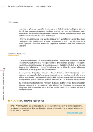 Ecocentres, télécentres et lieux pour les eActivités




                                         Effets induits


                                                          • La mise en place de nouvelles infrastructures de bâtiments intelligents comme
                                                          sites de base des écocentres est la condition sine qua non pour la création des futurs
                                                          écoquartiers, entièrement interconnectés tant sur le plan des télécommunications, des
                                                          technologies de l’information, que de l’énergie.
                                                          • A terme, ces écocentres, ainsi que les écoquartiers qu’ils formeront, sont destinés
                                                          à s’intégrer dans les nouveaux réseaux intelligents (ou Smart Grids) formés par le
                                                          développement simultané des réseaux de gestion de l’électricité et des télécommu-
                                                          nications.



                                         Conditions de réussites


                                                          • Le développement de bâtiments intelligents en tant que sites physiques de base
                                                          nécessite impérativement la superposition des dimensions IT (réseaux de télécom-
                                                          munications, infrastructure de gestion des données du bâtiment) et de la gestion de
                                                          l’énergie dans le bâtiment (sources d’énergie intégrées, système de gestion de l’énergie
   70                                                     du bâtiment, suivi des postes de consommation).
FICHE 6 - Infrastructures et bâtiments




                                                          • La conjonction de ces deux dimensions dans le déploiement d’un écocentre en tant
                                                          qu’espace physique afin d’offrir une architecture interne « intelligente » à celui-ci. Une
                                                          telle architecture sera nécessaire afin d’offrir à l’écocentre un potentiel de connectivité
                                                          susceptible de le relier à son éco-quartier, à sa ville, et à ses multiples interlocuteurs.
                                                          • Le développement de bâtiment intelligent doit avant tout faire l’objet d’une conception
                                                          adaptée au site et à ses occupants et faire l’objet d’une réalisation minutieuse avec
                                                          l’obligation de contrôle et de certification en vue de l’obtention d’un label assurant la
                                                          bonne réalisation.




                                            A savoir PARTENAIRE RESSOURCE

                                            H’ABT ARCHITECTURE est spécialisé dans la conception et la construction de bâtiments
                                            très basse consommation dans les domaines industriels, tertiaires ainsi que de logements
                                            individuels et collectifs.
                                                                                                                  www.abt-archi.com
 