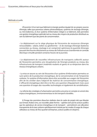 Ecocentres, télécentres et lieux pour les eActivités




                                     Méthode et outils


                                                      L’Écocentre 2.0 en tant que bâtiment à énergie positive équipé de ses propres sources
                                                  d’énergie, telles que panneaux solaires photovoltaïques, systèmes de stockage d’énergie,
                                                  ou mini-éoliennes, et d’un système d’information intégré à ce bâtiment, doit permettre
                                                  une gestion énergétique optimale tant au niveau des moyens de production distribués au
                                                  sein du bâtiment que des points de consommation.


                                                  • Le déploiement sur le siège physique de l’écocentre de ressources d’énergie
                                                  renouvelables– solaire, éolien ou géothermie – et de stockage d’énergie (batteries
                                                  connectées au réseau, stockage à air comprimé) optimisera la quantité d’énergie
                                                  pouvant être fournie directement au niveau de l’infrastructure (transformée en centrale
                                                  électrique virtuelle pendant certaines heures de la journée).


                                                  • Le déploiement de nouvelles infrastructures de transports collectifs autour
                                                  de l’écocentre permettra une récupération de l’énergie produite au niveau des
                                                  infrastructures de transport (matériels roulants et gares) et sa réinjection dans les
                                                  réseaux énergétiques urbains.

   72
                                                  • La mise en œuvre au sein de l’écocentre d’un système d’information permettra un
FICHE 7 - Consommation énergétique




                                                  suivi précis de la production énergétique, de la consommation et de l’empreinte
                                                  carbone. Ce système d’information devra être accessible aux usagers de l’écocentre
                                                  afin de les enrôler dans l’objectif de maîtrise de consommation énergétique.
                                                  L’ efficacité énergétique doit être à la fois une question d’équipement mais aussi
                                                  une question d’usages des nouvelles technologies et également de sensibilisation.

                                                  • La refonte des stratégies d’urbanisation permettra une prise en compte en amont des
                                                  enjeux énergétiques, environnementaux et de transports durables.


                                                       A l’image des premières ébauches réalisées dans le cadre de projets tels que Masdar
                                                  aux Emirats Arabes Unis, ces nouvelles plate-formes – opérées tant par les acteurs publics
                                                  que les opérateurs de service énergétique et de transport – permettront une allocation
                                                  transparente de la taxe carbone spécifiquement induite par les modes d’usage de chaque
                                                  utilisateur au niveau de l’éco quartier (entreprises, acteurs publics et citoyens).
 