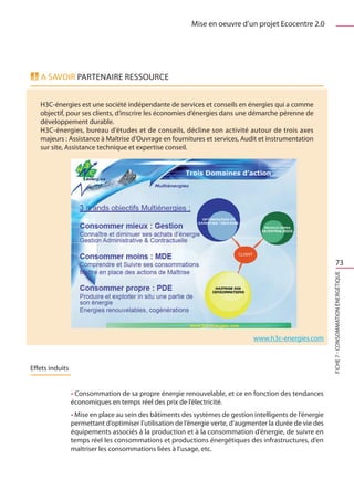 Mise en oeuvre d’un projet Ecocentre 2.0




   A savoir PARTENAIRE RESSOURCE


   H3C-énergies est une société indépendante de services et conseils en énergies qui a comme
   objectif, pour ses clients, d’inscrire les économies d’énergies dans une démarche pérenne de
   développement durable.
   H3C-énergies, bureau d’études et de conseils, décline son activité autour de trois axes
   majeurs : Assistance à Maîtrise d’Ouvrage en fournitures et services, Audit et instrumentation
   sur site, Assistance technique et expertise conseil.




                                                                                                                    73




                                                                                www.h3c-energies.com        FICHE 7 - Consommation énergétique




Effets induits


                 • Consommation de sa propre énergie renouvelable, et ce en fonction des tendances
                 économiques en temps réel des prix de l’électricité.
                 • Mise en place au sein des bâtiments des systèmes de gestion intelligents de l’énergie
                 permettant d’optimiser l’utilisation de l’énergie verte, d’augmenter la durée de vie des
                 équipements associés à la production et à la consommation d’énergie, de suivre en
                 temps réel les consommations et productions énergétiques des infrastructures, d’en
                 maîtriser les consommations liées à l’usage, etc.
 