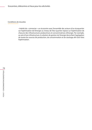 Ecocentres, télécentres et lieux pour les eActivités




                                     Conditions de réussites


                                                  • Intérêt de « connecter » un écocentre avec l’ensemble des acteurs d’un écoquartier
                                                  car l’optimisation de l’énergie au niveau de l’éco-quartier repose sur l’optimisation de
                                                  chacune des infrastructures productrices et consommatrices d’énergie. Par exemple,
                                                  au sein d’une infrastructure, la solution de gestion de l’énergie devra faire l’agrégation
                                                  de toutes les sources de production, de consommation et de stockage afin d’en faire
                                                  l’optimisation.




   74
FICHE 7 - Consommation énergétique
 