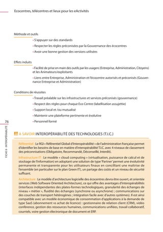 Ecocentres, télécentres et lieux pour les eActivités




                             Méthode et outils
                                              • S’appuyer sur des standards
                                              • Respecter les règles préconisées par la Gouvernance des écocentres
                                              • Avoir une bonne gestion des versions utilisées


                             Effets induits
                                              • Facilité de prise en main des outils par les usagers (Entreprise, Administration, Citoyens)
                                              et les Animateurs/exploitants
                                              • Liens entre Entreprise, Administration et l’écocentre autorisés et préconisés (Gouver-
                                              nance Entreprise et Administration)


                             Conditions de réussites
                                              • Travail préalable sur les infrastructures et services préconisés (gouvernance)
                                              • Respect des règles pour chaque Eco Centre (labellisation assujettie)
                                              • Support local et /ou mutualisé
                                              • Maintenir une plateforme pertinente et évolutive
  76                                          • Personnel formé
FICHE 8 - Interopérabilité




                                A savoir Interopérabilité des Technologies (T.I.C.)

                                Référentiel : Le RGI « Référentiel Global d’Interopérabilité » de l’administration française permet
                                d’identifier les besoins de base en matière d’interopérabilité T.I.C. avec 4 niveaux de classement
                                des préconnisations (Obligatoire, Recommandé, Déconseillé, Interdit).
                                Infrastructure IT : Le modèle « cloud computing » (virtualisation, puissance de calcul et de
                                stockage de l’information) en adoptant une solution de type ‘Partner’ permet une évolutivité
                                permanente et transparente pour les utilisateurs finaux en concilliant une maîtrise de
                                l’ensemble (en particulier sur le plan Green IT), un partage des coûts et un niveau de sécurité
                                suffisant.
                                Architecture : Le modèle d’architecture logicielle des écocentres devra être ouvert, et orientée
                                services (Web Software Oriented Architecture), ce qui offre des avantages d’interopérabilités
                                (interfaces indépendantes des plates-formes technologiques, granularité des échanges de
                                niveau « métier », fluidité des échanges (synchrone ou asynchrone) ; communications sur
                                des couches de transport hétérogènes ; intégration facile avec d’autres systèmes). Il est ainsi
                                compatible avec un modèle économique de consommation d’applications à la demande de
                                type SaaS (abonnement vs achat de licence) : gestionnaire de relation client (CRM), vidéo
                                conférence, gestion des ressources humaines, communications unifiées, travail collaboratif,
                                courriels, voire gestion électronique de document et ERP.
 