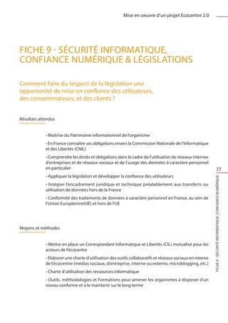 Mise en oeuvre d’un projet Ecocentre 2.0




FICHE 9 - Sécurité informatique,
Confiance Numérique  Législations

Comment faire du respect de la législation une
opportunité de mise en confiance des utilisateurs, 
des consommateurs, et des clients ?


Résultats attendus


             • Maitrise du Patrimoine informationnel de l’organisme
             • En France connaître ses obligations envers la Commission Nationale de l’Informatique
             et des Libertés (CNIL)
             • Comprendre les droits et obligations dans le cadre de l’utilisation de réseaux internes
             d’entreprises et de réseaux sociaux et de l’usage des données à caractère personnel
             en particulier                                                                                           77
             • Appliquer la législation et développer la confiance des utilisateurs




                                                                                                          FICHE 9 - Sécurité informatique, Confiance Numérique
             • Intégrer l’encadrement juridique et technique préalablement aux transferts ou
             utilisation de données hors de la France
             • Conformité des traitements de données à caractère personnel en France, au sein de
             l’Union Européenne(UE) et hors de l’UE




Moyens et méthodes


             • Mettre en place un Correspondant Informatique et Libertés (CIL) mutualisé pour les
             acteurs de l’écocentre
             • Elaborer une charte d’utilisation des outils collaboratifs et réseaux sociaux en interne
             de l’écocentre (médias sociaux, d’entreprise, interne ou externe, microblogging, etc.)
             • Charte d’utilisation des ressources informatique
             • Outils, méthodologies et Formations pour amener les organismes à disposer d’un
             niveau conforme et à le maintenir sur le long terme
 