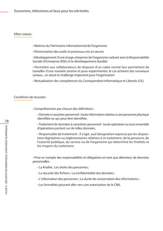 Ecocentres, télécentres et lieux pour les eActivités




                                                       Effets induits


                                                                        • Maitrise du Patrimoine informationnel de l’organisme
                                                                        • Pérennisation des outils et processus mis en œuvre
                                                                        • Développement d’une image citoyenne de l’organisme cadrant avec la Responsabilité
                                                                        Sociale d’Entreprise (RSE) et le développement durable
                                                                        • Permettre aux collaborateurs de disposer d’un cadre normé leur permettant de
                                                                        travailler d’une manière sereine et pour expérimenter, le cas échéant des nouveaux
                                                                        canaux , un atout et challenge important pour l’organisation
                                                                        • Mutualisation des compétences du Correspondant Informatique et Libertés (CIL)



                                                       Conditions de réussites


                                                                        • Compréhension par chacun des définitions :
                                                                           • Donnée à caractère personnel : toute information relative à une personne physique
                                                                           identifiée ou qui peut être identifiée,
     78
                                                                           • Traitement de données à caractères personnel : toute opération ou tout ensemble
FICHE 9 - Sécurité informatique, Confiance Numérique




                                                                           d’opérations portant sur de telles données,
                                                                           • Responsable de traitement : il s’agit, sauf désignation expresse par les disposi-
                                                                           tions législatives ou réglementaires relatives à ce traitement, de la personne, de
                                                                           l’autorité publique, du service ou de l’organisme qui détermine les finalités et
                                                                           les moyens du traitement.


                                                                        • Prise en compte des responsabilités et obligations en tant que détenteur de données
                                                                        personnelles : 
                                                                           • La finalité ; Les droits des personnes ;
                                                                           • La sécurité des fichiers ; La confidentialité des données ;
                                                                           • L’ information des personnes ; La durée de conservation des informations ;
                                                                           • Les formalités pouvant aller vers une autorisation de la CNIL.
 
