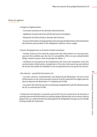 Mise en oeuvre d’un projet Ecocentre 2.0




Points de vigilance


             • L’exigence réglementaire :
                 • Connaitre et préserver les données administratives
                 • Appliquer le protocole d’accueil des personnes étrangères
                 • Respecter les droits d’auteur (Gestion des licences)
                 • Assurer la formation et l’appropriation des principes fondamentaux de la protection
                 des données personnelles et des obligations relatives à leurs usages


             • Charte d’engagements sur le droit à l’oubli numérique :
                 • Faciliter l’exercice d’un droit de suppression des informations sur une personne,
                 pouvant être publiées par des tiers et susceptibles d’être un jour préjudiciables
                 (blogs, réseaux sociaux, sites de partage de vidéos ...)
                 • Améliorer la transparence de l’exploitation des traces de navigation à des fins
                 commerciales (informations enregistrées à l’insu des internautes qui permettent
                 de dresser des profils très détaillés sur les comportements et les goûts de chacun)

                                                                                                                        79
             • Site internet – portail des Écocentres 2.0 :




                                                                                                            FICHE 9 - Sécurité informatique, Confiance Numérique
                 • Les sites «vitrines», institutionnels, sont dispensés de déclaration, s’ils ont un but
                 d’information ou de communication externe et qu’ils respectent les règles prévues
                 dans la dispense de déclaration n°7 adoptée par la CNIL
                 • Les autres sites internet qui ont un champ plus largedoivent soit être déclaré auprès
                 du CIL ou autorisé par la CNIL.


             • Traitements de données à caractère personnel: Tous les traitements de données à
             caractère personnel (Informatisés ou dossiers papier) doivent être mis en œuvre, dans la
             plupart des cas, conformément aux prérogatives de la législation du pays ou est installé
             le Responsable de Traitement.
 