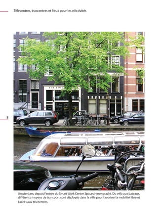Télécentres, écocentres et lieux pour les eActivités




8




       Amsterdam, depuis l’entrée du Smart Work Center Spaces Herengracht. Du vélo aux bateaux,
       différents moyens de transport sont déployés dans la ville pour favoriser la mobilité libre et
       l’accès aux télécentres.
 