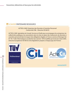 Ecocentres, télécentres et lieux pour les eActivités




                                                          A savoir PARTENAIRE RESSOURCE

                                                                          ACTECIL SARL Protection des Données à Caractère Personnel
                                                                                    Conformité CNIL - Directive 95/46/CE

                                                          ACTECIL SARL Spécialiste du Conseil, Services et Outils pour accompagner les entreprises, les
                                                          collectivités publiques, les associations dans la mise en place des traitements de données à
                                                          caractère personnel dans le respect des obligations légales en France comme à l’étranger (loi
                                                          N° 78-17 dite ‘Informatiques et Libertés’ du 6 Janvier 1978 modifiée par la loi du 6 Août 2004,
                                                          Directive Européenne 95/46/CE et les législations propres à chaque pays de l’Union)




     80
FICHE 9 - Sécurité informatique, Confiance Numérique




                                                                                                                                          www.actecil.fr
 