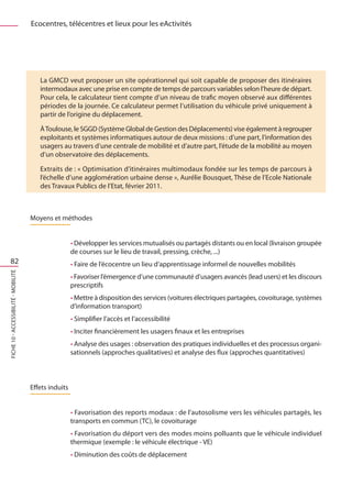 Ecocentres, télécentres et lieux pour les eActivités




                                         La GMCD veut proposer un site opérationnel qui soit capable de proposer des itinéraires
                                         intermodaux avec une prise en compte de temps de parcours variables selon l’heure de départ.
                                         Pour cela, le calculateur tient compte d’un niveau de trafic moyen observé aux différentes
                                         périodes de la journée. Ce calculateur permet l’utilisation du véhicule privé uniquement à
                                         partir de l’origine du déplacement.

                                         À Toulouse, le SGGD (Système Global de Gestion des Déplacements) vise également à regrouper
                                         exploitants et systèmes informatiques autour de deux missions : d’une part, l’information des
                                         usagers au travers d’une centrale de mobilité et d’autre part, l’étude de la mobilité au moyen
                                         d’un observatoire des déplacements.

                                         Extraits de : « Optimisation d’itinéraires multimodaux fondée sur les temps de parcours à
                                         l’échelle d’une agglomération urbaine dense », Aurélie Bousquet, Thèse de l’Ecole Nationale
                                         des Travaux Publics de l’Etat, février 2011.



                                      Moyens et méthodes


                                                       • Développer les services mutualisés ou partagés distants ou en local (livraison groupée
                                                       de courses sur le lieu de travail, pressing, crèche, ...)
   82                                                  • Faire de l’écocentre un lieu d’apprentissage informel de nouvelles mobilités
FICHE 10 - Accessibilité - Mobilité




                                                       • Favoriser l’émergence d’une communauté d’usagers avancés (lead users) et les discours
                                                       prescriptifs
                                                       • Mettre à disposition des services (voitures électriques partagées, covoiturage, systèmes
                                                       d’information transport)
                                                       • Simplifier l’accès et l’accessibilité
                                                       • Inciter financièrement les usagers finaux et les entreprises
                                                       • Analyse des usages : observation des pratiques individuelles et des processus organi-
                                                       sationnels (approches qualitatives) et analyse des flux (approches quantitatives)



                                      Effets induits


                                                       • Favorisation des reports modaux : de l’autosolisme vers les véhicules partagés, les
                                                       transports en commun (TC), le covoiturage
                                                       • Favorisation du déport vers des modes moins polluants que le véhicule individuel
                                                       thermique (exemple : le véhicule électrique - VE)
                                                       • Diminution des coûts de déplacement
 