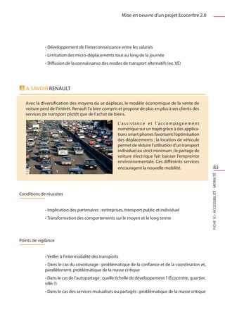 Mise en oeuvre d’un projet Ecocentre 2.0




             • Développement de l’interconnaissance entre les salariés
             • Limitation des micro-déplacements tout au long de la journée
             • Diffusion de la connaissance des modes de transport alternatifs (ex. VE)




   A savoir RENAULT

   Avec la diversification des moyens de se déplacer, le modèle économique de la vente de
   voiture perd de l’intérêt. Renault l’a bien compris et propose de plus en plus à ses clients des
   services de transport plutôt que de l’achat de biens.

                                                      L’a s s i s t a n c e e t l ’a c c o m p a g n e m e n t
                                                      numérique sur un trajet grâce à des applica-
                                                      tions smart phones favorisent l’optimisation
                                                      des déplacements ; la location de véhicule
                                                      permet de réduire l’utilisation d’un transport
                                                      individuel au strict minimum ; le partage de
                                                      voiture électrique fait baisser l’empreinte
                                                      environnementale. Ces différents services
                                                      encouragent la nouvelle mobilité.                                  83




                                                                                                                 FICHE 10 - Accessibilité - Mobilité
Conditions de réussites


             • Implication des partenaires : entreprises, transport public et individuel
             • Transformation des comportements sur le moyen et le long terme



Points de vigilance


             • Veiller à l’intermodalité des transports
             • Dans le cas du covoiturage : problématique de la confiance et de la coordination et,
             parallèlement, problématique de la masse critique
             • Dans le cas de l’autopartage : quelle échelle de développement ? (Écocentre, quartier,
             ville ?)
             • Dans le cas des services mutualisés ou partagés : problématique de la masse critique
 