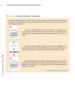 Ecocentres, télécentres et lieux pour les eActivités




                                         A savoir Appels à projets - Mobilité

                                         Les investissements d’avenir dans le domaine des transports visent les nouveaux modes de
                                         transports et les générations futures de véhicules plus économes et plus performants sur le
                                         plan environnemental :


                                                                1- Appel à Manifestations d’Intérêt «Mobilité» - déplacements
                                                             quotidiens des personnes et acheminement final des marchandises : des
                                                             projets de plus de 5M€ pour une date limite de dépôt le 20/05/2011 à
                                                             15h00




                                                                2- Appel à projets de RD « Systèmes de Transport Intelligents » du
                                                             Fonds national pour la Société Numérique - Usages, services et contenus
                                                             numériques innovants : date limite de dépôt le 31/05/2011 à 12h00


   84
FICHE 10 - Accessibilité - Mobilité




                                                                3- Appel à Manifestations d’Intérêt - Expérimentations liées aux infras-
                                                             tructures de recharge pour les véhicules électriques et hybrides rechar-
                                                             geables : des projets de plus de 5Md pour une date limite de dépôt le
                                                             14/06/2011 à 12h00

                                                                                                   www.developpement-durable.gouv.fr
 