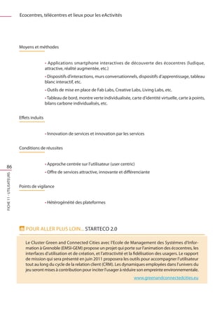 Ecocentres, télécentres et lieux pour les eActivités




                          Moyens et méthodes


                                           • Applications smartphone interactives de découverte des écocentres (ludique,
                                           attractive, réalité augmentée, etc.)
                                           • Dispositifs d’interactions, murs conversationnels, dispositifs d’apprentissage, tableau
                                           blanc interactif, etc.
                                           • Outils de mise en place de Fab Labs, Creative Labs, Living Labs, etc.
                                           • Tableau de bord, montre verte individualisée, carte d’identité virtuelle, carte à points,
                                           bilans carbone individualisés, etc.


                          Effets induits


                                           • Innovation de services et innovation par les services


                          Conditions de réussites


                                           • Approche centrée sur l’utilisateur (user centric)
  86
                                           • Offre de services attractive, innovante et différenciante
FICHE 11 - Utilisateurs




                          Points de vigilance


                                           • Hétérogénéité des plateformes




                             Pour aller plus loin... startEco 2.0

                             Le Cluster Green and Connected Cities avec l’Ecole de Management des Systémes d’Infor-
                             mation à Grenoble (EMSI-GEM) propose un projet qui porte sur l’animation des écocentres, les
                             interfaces d’utilisation et de création, et l’attractivité et la fidélisation des usagers. Le rapport
                             de mission qui sera présenté en juin 2011 proposera les outils pour accompagner l’utilisateur
                             tout au long du cycle de la relation client (CRM). Les dynamiques employées dans l’univers du
                             jeu seront mises à contribution pour inciter l’usager à réduire son empreinte environnementale.
                                                                                             www.greenandconnectedcities.eu
 