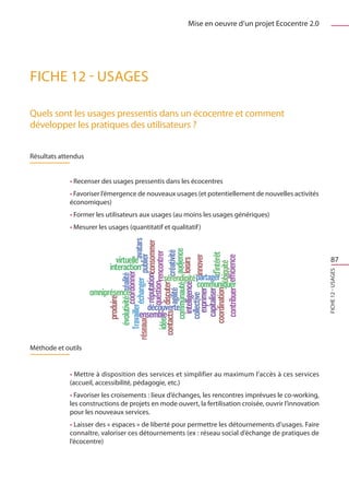 Mise en oeuvre d’un projet Ecocentre 2.0




FICHE 12 - Usages

Quels sont les usages pressentis dans un écocentre et comment
développer les pratiques des utilisateurs ?


Résultats attendus


             • Recenser des usages pressentis dans les écocentres
             • Favoriser l’émergence de nouveaux usages (et potentiellement de nouvelles activités
             économiques)
             • Former les utilisateurs aux usages (au moins les usages génériques)
             • Mesurer les usages (quantitatif et qualitatif )



                                                                                                              87




                                                                                                          FICHE 12 - Usages

Méthode et outils


             • Mettre à disposition des services et simplifier au maximum l’accès à ces services
             (accueil, accessibilité, pédagogie, etc.)
             • Favoriser les croisements : lieux d’échanges, les rencontres imprévues le co-working,
             les constructions de projets en mode ouvert, la fertilisation croisée, ouvrir l’innovation
             pour les nouveaux services.
             • Laisser des « espaces » de liberté pour permettre les détournements d’usages. Faire
             connaître, valoriser ces détournements (ex : réseau social d’échange de pratiques de
             l’écocentre)
 