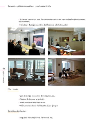 Ecocentres, télécentres et lieux pour les eActivités




                                     • Se mettre en relation avec d’autres écocentres (ouvertures, éviter le cloisonnement
                                     de l’écocentre)
                                     • Indicateurs d’usages (nombres d’utilisateurs, satisfaction, etc.)




 88
FICHE 12 - Usages




                    Effets induits


                                     • Gain de temps, économies de ressources, etc.
                                     • Création de liens sur le territoire
                                     • Amélioration de la qualité de vie
                                     • Valorisation d’actions individuelles ou de groupes

                    Conditions de réussites


                                     • Risque de fracture (sociale, territoriale, etc.)
 