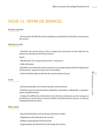 Mise en oeuvre d’un projet Ecocentre 2.0




FICHE 13 - Offre de services
Résultats attendus


                 • Structuration de l’offre de services adaptés aux spécificités territoriales et aux besoins
                 des acteurs

Méthode et outils


                 • Identifier des acteurs locaux, futurs usagers des écocentres et faire exprimer les
                 besoins, les attentes en termes de services
                 Outils :
                 • Identification d’un noyau de personnes « ressources »
                 • Grille d’entretien
                 • Identifier et connaître les services existants ou en projet à proximité de l’implantation
                 de l’écocentre : type de services, leur structuration...
                 • Evaluer les demandes et attentes des consommateurs locaux
                                                                                                                      89




                                                                                                                FICHE 13 - Offre de services
Outils


                 • Données générales sur le marché (études consommation)
                 • Entretiens avec les consommateurs (habitants, associations, collectivités...), question-
                 naires complémentaires
                 • Analyser les différentes informations et en tirer des conclusions sur les manques et
                 les besoins sur le territoire, en termes d’offre et de demande de services, et mesurer
                 l’adéquation entre les deux


Effets induits


                 • Recueil d’informations de terrain pas forcément visibles
                 • Adaptation et diversification des services
                 • Meilleure appropriation de l’écocentre
                 • Augmentation de l’attractivité et de l’usage de ces lieux
 