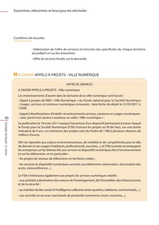 Ecocentres, télécentres et lieux pour les eActivités




                               Conditions de réussites


                                             • Elaboration de l’offre de services en fonction des spécificités de chaque territoire
                                             accueillant un ou des écocentres
                                             • Offre de services fondés sur la demande




                                  A savoir appels à projets - ville numérique

                                                                           OFFRE DE SERVICES
                                  A SAVOIR APPELS A PROJETS - Ville numérique
                                  Les investissements d’avenir dans le domaine de la ville numérique sont lancés :
                                  • Appel à projets de RD « Ville Numérique » du Fonds national pour la Société Numérique
                                  - Usages, services et contenus numériques innovants : date limite de dépôt le 31/05/2011 à
                                  12h00.
                                  • Appel à Manifestations d’Intérêt «Investissements services, contenus et usages numériques»
  90                              – avec parmi huit secteurs soutenus un volet « Ville numérique » :
                                  Sa publication le 18 mars 2011 marque l’ouverture d’un dispositif permanent à travers lequel
FICHE 13 - Offre de services




                                  le Fonds pour la Société Numérique (FSN) instruira les projets au fil de l’eau, sur une durée
                                  indicative de 5 ans. Les montants des projets sont de l’ordre de 1 M€ à plusieurs dizaines de
                                  millions d’euros.

                                  Afin de répondre aux enjeux environnementaux, de mobilité et de compétitivité pour la ville
                                  de demain et ses usagers (habitants, professionnels, touristes,...), le FSN souhaite accompagner
                                  les entreprises sur les thèmes liés aux services et dispositifs numériques liés à l’environnement
                                  et sur les télécentres, et en particulier :
                                  • les projets de réseaux de télécentres en territoire urbain ;
                                  • les services et dispositifs numériques associés aux télécentres (réservation, sécurisation des
                                  accès, visioconférence,...).

                                  Le FSN s’intéressera également aux projets de services numériques relatifs :
                                  • aux activités à destination des acteurs de l’aménagement, de l’immobilier, des infrastructures
                                  et de la sécurité ;
                                  • au maintien du lien social et l’intelligence collective (entre quartiers, habitants, communautés,...) ;
                                  • aux activités et services marchands de proximité (commerce, loisirs, tourisme,...).
 