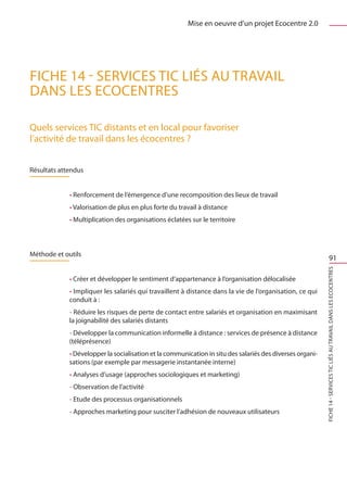 Mise en oeuvre d’un projet Ecocentre 2.0




FICHE 14 - Services TIC liés au travail
dans les Ecocentres

Quels services TIC distants et en local pour favoriser
l’activité de travail dans les écocentres ?


Résultats attendus


             • Renforcement de l’émergence d’une recomposition des lieux de travail
             • Valorisation de plus en plus forte du travail à distance
             • Multiplication des organisations éclatées sur le territoire



Méthode et outils
                                                                                                                        91




                                                                                                           FICHE 14 - Services TIC liés au travail dans les Ecocentres
             • Créer et développer le sentiment d’appartenance à l’organisation délocalisée
             • Impliquer les salariés qui travaillent à distance dans la vie de l’organisation, ce qui
             conduit à :
             - Réduire les risques de perte de contact entre salariés et organisation en maximisant
             la joignabilité des salariés distants
             - Développer la communication informelle à distance : services de présence à distance
             (téléprésence)
             • Développer la socialisation et la communication in situ des salariés des diverses organi-
             sations (par exemple par messagerie instantanée interne)
             • Analyses d’usage (approches sociologiques et marketing)
             - Observation de l’activité
             - Etude des processus organisationnels
             - Approches marketing pour susciter l’adhésion de nouveaux utilisateurs
 