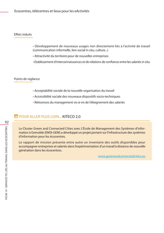 Ecocentres, télécentres et lieux pour les eActivités




                                                              Effets induits


                                                                               • Développement de nouveaux usages non directement liés à l’activité de travail
                                                                               (communication informelle, lien social in situ, culture...)
                                                                               • Attractivité du territoire pour de nouvelles entreprises
                                                                               • Etablissement d’interconnaissances et de relations de confiance entre les salariés in situ




                                                              Points de vigilance


                                                                               • Acceptabilité sociale de la nouvelle organisation du travail
                                                                               • Accessibilité sociale des nouveaux dispositifs socio-techniques
                                                                               • Réticences du management vis-à-vis de l’éloignement des salariés



                                                                 Pour aller plus loin... kitEco 2.0
     92
FICHE 14 - Services TIC liés au travail dans les Ecocentres




                                                                 Le Cluster Green and Connected Cities avec L’École de Management des Systèmes d’infor-
                                                                 mation à Grenoble (EMSI-GEM) a développé un projet portant sur l’infrastructure des systèmes
                                                                 d’information pour les écocentres.
                                                                 Le rapport de mission présente entre autre un inventaire des outils disponibles pour
                                                                 accompagner entreprises et salariés dans l’expérimentation d’un travail à distance de nouvelle
                                                                 génération dans les écocentres.
                                                                                                                                  www.greenandconnectedcities.eu
 