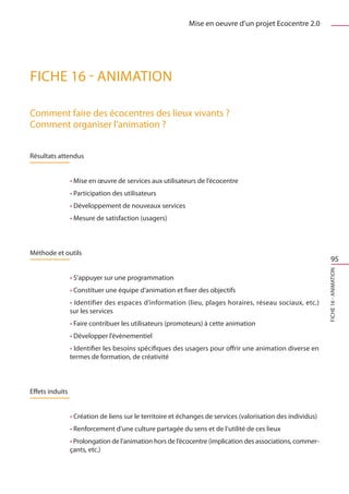 Mise en oeuvre d’un projet Ecocentre 2.0




FICHE 16 - Animation

Comment faire des écocentres des lieux vivants ?
Comment organiser l’animation ?


Résultats attendus


                 • Mise en œuvre de services aux utilisateurs de l’écocentre
                 • Participation des utilisateurs
                 • Développement de nouveaux services
                 • Mesure de satisfaction (usagers)



Méthode et outils
                                                                                                                  95




                                                                                                              FICHE 16 - Animation
                 • S’appuyer sur une programmation
                 • Constituer une équipe d’animation et fixer des objectifs
                 • Identifier des espaces d’information (lieu, plages horaires, réseau sociaux, etc.)
                 sur les services
                 • Faire contribuer les utilisateurs (promoteurs) à cette animation
                 • Développer l’évènementiel
                 • Identifier les besoins spécifiques des usagers pour offrir une animation diverse en
                 termes de formation, de créativité



Effets induits


                 • Création de liens sur le territoire et échanges de services (valorisation des individus)
                 • Renforcement d’une culture partagée du sens et de l’utilité de ces lieux
                 • Prolongation de l’animation hors de l’écocentre (implication des associations, commer-
                 çants, etc.)
 