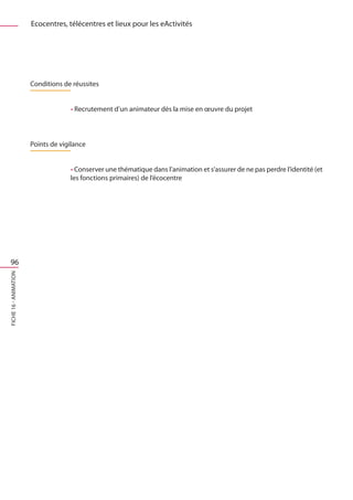 Ecocentres, télécentres et lieux pour les eActivités




                       Conditions de réussites


                                    • Recrutement d’un animateur dès la mise en œuvre du projet



                       Points de vigilance


                                    • Conserver une thématique dans l’animation et s’assurer de ne pas perdre l’identité (et
                                    les fonctions primaires) de l’écocentre




 96
FICHE 16 - Animation
 