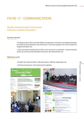 Mise en oeuvre d’un projet Ecocentre 2.0




FICHE 17 - Communication

Quelle communication mener pour
la bonne conduite du projet ?


Résultats attendus

             • En phase amont, faire connaître l’idée du projet pour constituer une équipe de projet,
             la recherche de partenaires, des financeurs, un terrain propice à la mise en place de
             l’expérimentation, etc.
             • Faire connaître le projet pour le faire vivre et assurer sa pérénité : communication
             autour du service et des prestations fournies, des événements, etc..


Méthode et outils

             • Un plan de communication ; Des documents : affiches, plaquettes, etc.                         97
             • Un lancement presse ; Des événements réguliers




                                                                                                        FICHE 17 - Communication
 