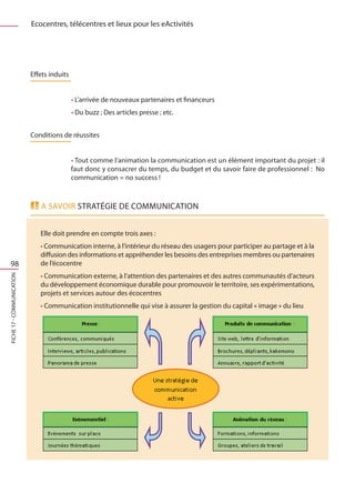 Ecocentres, télécentres et lieux pour les eActivités




                           Effets induits


                                            • L’arrivée de nouveaux partenaires et financeurs
                                            • Du buzz ; Des articles presse ; etc.


                           Conditions de réussites


                                            • Tout comme l’animation la communication est un élément important du projet : il
                                            faut donc y consacrer du temps, du budget et du savoir faire de professionnel : No
                                            communication = no success !



                              A savoir Stratégie de Communication


                              Elle doit prendre en compte trois axes :
                              • Communication interne, à l’intérieur du réseau des usagers pour participer au partage et à la
                              diffusion des informations et appréhender les besoins des entreprises membres ou partenaires
  98                          de l’écocentre
                              • Communication externe, à l’attention des partenaires et des autres communautés d’acteurs
FICHE 17 - Communication




                              du développement économique durable pour promouvoir le territoire, ses expérimentations,
                              projets et services autour des écocentres
                              • Communication institutionnelle qui vise à assurer la gestion du capital « image » du lieu
 
