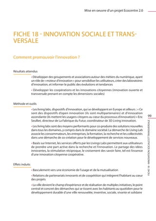 Mise en oeuvre d’un projet Ecocentre 2.0




FICHE 18 - Innovation sociale et trans-
versale

Comment promouvoir l’innovation ?


Résultats attendus
                 • Développer des groupements et associations autour des métiers du numérique, ayant
                 un rôle de « moteur d’innovation » pour sensibiliser les utilisateurs, créer des laboratoires
                 d’innovation, et informer le public des évolutions et tendances
                 • Développer les coopérations et les innovations citoyennes (innovation ouverte et
                 transversale prenant en compte les dimensions sociales)


Méthode et outils
                 • Les living labs, dispositifs d’innovation, qui se développent en Europe et ailleurs : « Ce
                 sont des dispositifs d’open innovation (ils sont multipartenaires) et d’innovation
                 ascendante (ils mettent les usagers-citoyens au cœur du processus d’innovation) » Eric                    99
                 Seulliet, directeur de La Fabrique du Futur, coordinateur de 3D Living innovation.




                                                                                                                 FICHE 18 - Innovation sociale et transversale
                 • Les living labs sont des moyens performants pour co-produire des solutions nouvelles
                 dans tous les domaines, y compris dans le domaine sociétal. La démarche de Living Lab
                 associe les consommateurs, les entreprises, la formation, la recherche et les collectivités
                 dans une démarche de co-création pour le développement de services nouveaux.
                 • Basés sur Internet, les services offerts par les Livings Labs permettent aux utilisateurs
                 de prendre une part active dans la recherche et l’innovation. Le partage des idées
                 innovantes, la stimulation réciproque, le croisement des savoir faire, tel est l’essence
                 d’une innovation citoyenne coopérative.


Effets induits
                 • Basculement vers une économie de l’usage et de la mutualisation
                 • Relations de partenariats innovants et de coopétition qui intègrent l’habitant au cœur
                 des projets
                 • La ville devient le champ d’expérience et de réalisation de multiples initiatives, le point
                 central et concret des démarches qui se tissent avec les habitants au quotidien pour le
                 développement durable d’une ville renouvelée, inventive, sociale, vivante et solidaire
 