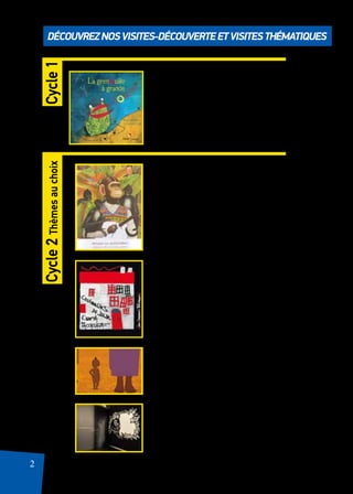 2
Découvreznosvisites-découverteetvisitesthématiques
Ouvrez vos écoutilles
Visites pour se familiariser
avec les lieux et découvrir des
histoires.
D’Art d’art
Faire découvrir les grands chefs d’oeuvres
à travers des lectures d’albums, des docu-
mentaires, des diaporamas…
L’as-tu lu ?
Ungerer, Sendak, Herbauts, Pacovskà & Cie,
des auteurs incontournables à découvrir !
Petit(e)s mais costaud(e)s
Des histoires, des contes, des musiques…pour
découvrir qu’on a toujours besoin d’un plus petit
que soi.
Noir et Blanc
Antoine Guilloppé et le théâtre d’ombres. Un éclai-
rage sur cet auteur/illustrateur qui nous émerveille
à chaque page !
Cycle1Cycle2Thèmesauchoix
 