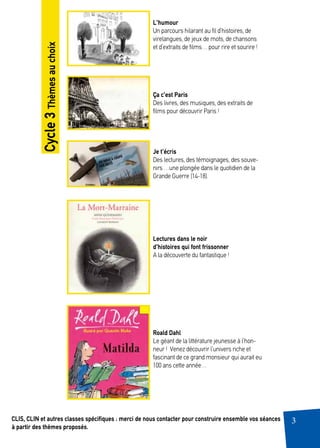3CLIS, CLIN et autres classes spécifiques : merci de nous contacter pour construire ensemble vos séances
à partir des thèmes proposés.
L’humour
Un parcours hilarant au fil d’histoires, de
virelangues, de jeux de mots, de chansons
et d’extraits de films… pour rire et sourire !
Ça c’est Paris
Des livres, des musiques, des extraits de
films pour découvrir Paris !
Je t’écris
Des lectures, des témoignages, des souve-
nirs …une plongée dans le quotidien de la
Grande Guerre (14-18).
Lectures dans le noir
d’histoires qui font frissonner
A la découverte du fantastique !
Roald Dahl
Le géant de la littérature jeunesse à l’hon-
neur ! Venez découvrir l’univers riche et
fascinant de ce grand monsieur qui aurait eu
100 ans cette année…
Cycle3Thèmesauchoix
 