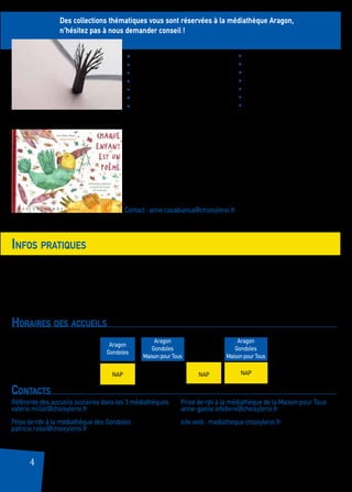 • En tant qu’enseignant, vous bénéficiez d’une carte professionnelle nominative gratuite.
• Pour bénéficier de cette carte, l’autorisation de votre directeur d’établissement est nécessaire.
• Vous pouvez emprunter jusqu’à 40 documents livres, CD, revues) pour une durée de 2 mois.
• Si un thème particulier vous intéresse, faites-nousparvenir votre demande au moins une semaine à l’avance :
les documents seront mis de côté.
4
Des collections thématiques vous sont réservées à la médiathèque Aragon,
n’hésitez pas à nous demander conseil !
Infos pratiques
Contacts
Médiathèque Aragon
17 rue Pierre Mendès France
Tél. : 01 75 37 60 70
Référente des accueils scolaires dans les 3 médiathèques
valerie.millet@choisyleroi.fr
Prise de rdv à la médiathèque des Gondoles
patricia.rossi@choisyleroi.fr
Prise de rdv à la médiathèque de la Maison pour Tous
anne-gaelle.lefebvre@choisyleroi.fr
site web : mediatheque.choisyleroi.fr
Découvrez également notre fonds de poésie en empruntant une malle
thématique.
Contact : anne.casabianca@choisyleroi.fr
Horaires des accueils
	 mardi	 mercredi	 jeudi	vendredi
10h - 11h	 	 	
14h - 15h
Aragon
Gondoles
Aragon
Gondoles
Maison pour Tous
Aragon
Gondoles
Maison pour Tous
NAP NAP NAP
Médiathèque des Gondoles
1 Av. d’Alfortville
Tél. : 01 48 90 66 80
Médiathèque de la Maison pour tous
30 Av. de Newburn
Tél. : 01 48 92 44 63
• Les loups
• Les saisons
• Le cirque
• L’Afrique
• Les ours
• La guerre (y compris 14-18)
• L’école (la rentrée)
• Le roman policier
• Les sorcières
• Le Fantastique
• Garçons/Filles
• Le Grand Nord/Le froid
• Les poules
• L’eau
 